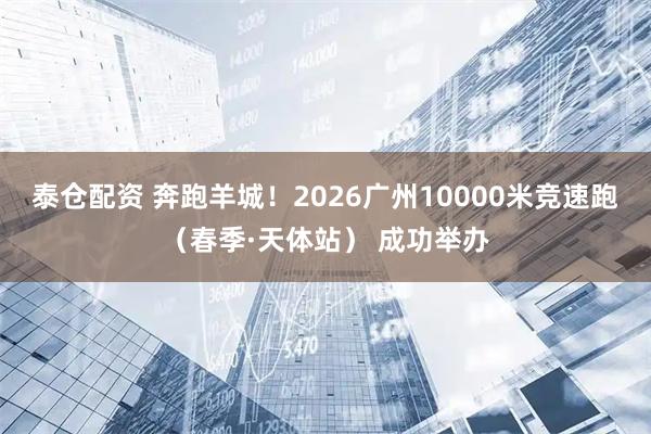 泰仓配资 奔跑羊城！2026广州10000米竞速跑（春季·天体站） 成功举办