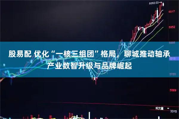 股易配 优化“一核三组团”格局，聊城推动轴承产业数智升级与品牌崛起