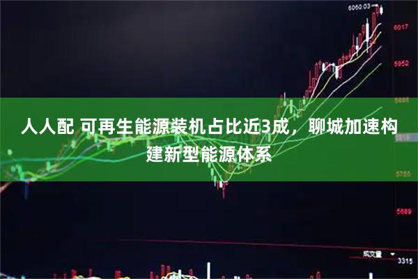 人人配 可再生能源装机占比近3成，聊城加速构建新型能源体系