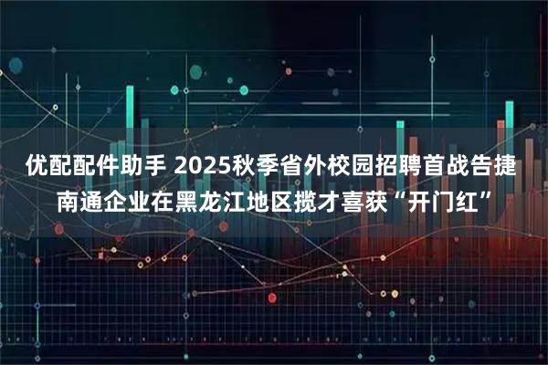 优配配件助手 2025秋季省外校园招聘首战告捷 南通企业在黑龙江地区揽才喜获“开门红”