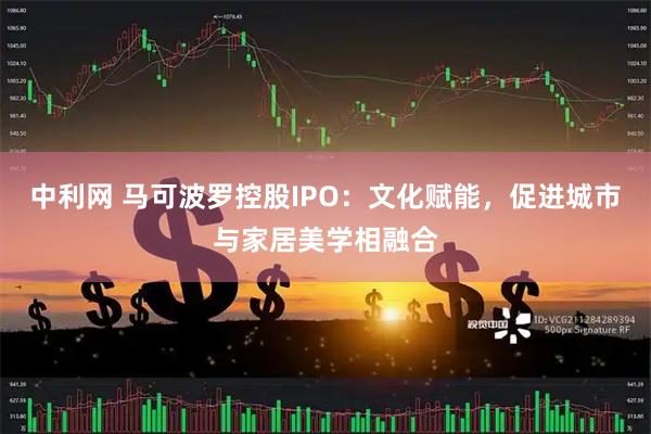 中利网 马可波罗控股IPO：文化赋能，促进城市与家居美学相融合