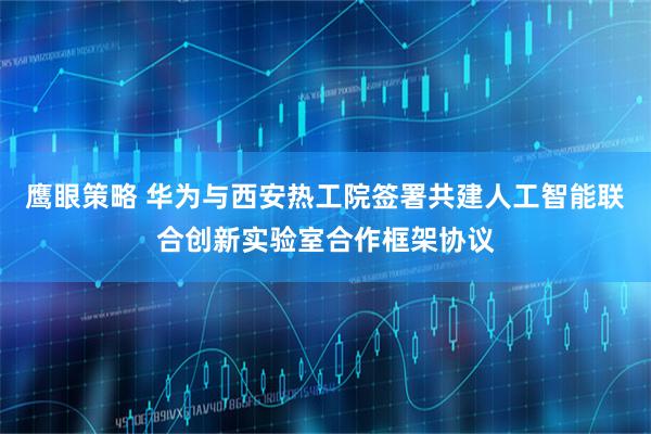 鹰眼策略 华为与西安热工院签署共建人工智能联合创新实验室合作框架协议