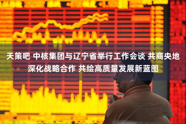 天策吧 中核集团与辽宁省举行工作会谈 共商央地深化战略合作 共绘高质量发展新蓝图