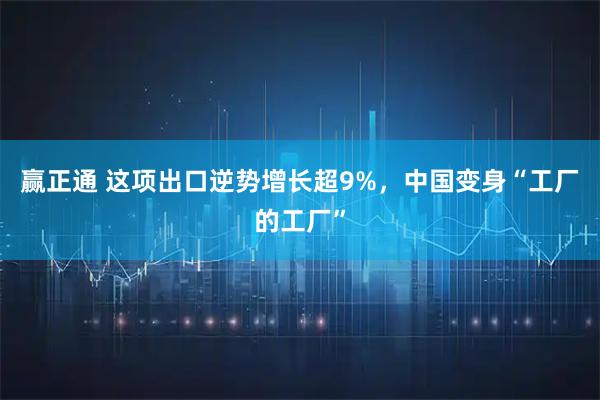 赢正通 这项出口逆势增长超9%,中国变身“工厂的工厂”