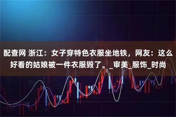配查网 浙江：女子穿特色衣服坐地铁，网友：这么好看的姑娘被一件衣服毁了。_审美_服饰_时尚