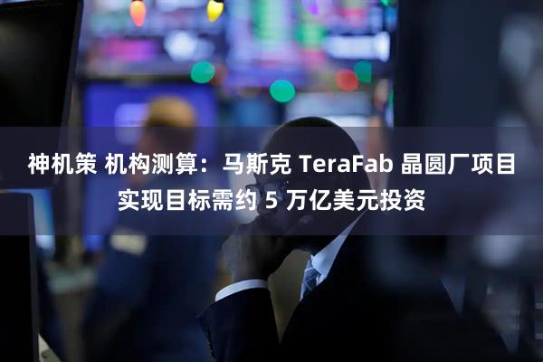 神机策 机构测算:马斯克 TeraFab 晶圆厂项目实现目标需约 5 万亿美元投资