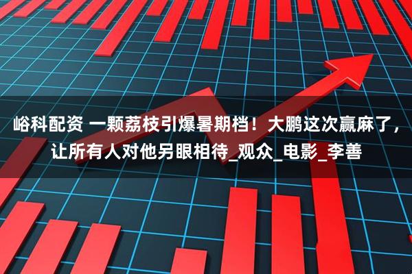 峪科配资 一颗荔枝引爆暑期档！大鹏这次赢麻了，让所有人对他另眼相待_观众_电影_李善