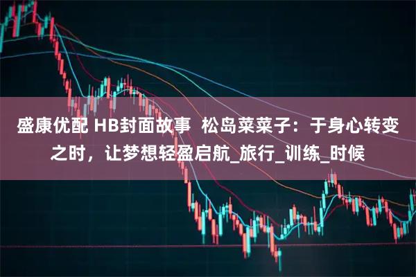 盛康优配 HB封面故事  松岛菜菜子：于身心转变之时，让梦想轻盈启航_旅行_训练_时候