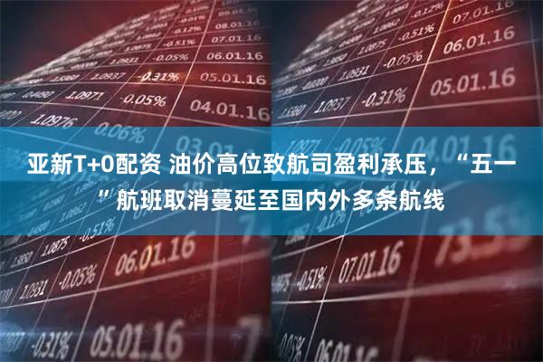 亚新T+0配资 油价高位致航司盈利承压，“五一”航班取消蔓延至国内外多条航线