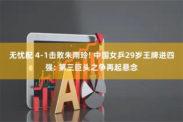 无忧配 4-1击败朱雨玲! 中国女乒29岁王牌进四强: 第三巨头之争再起悬念